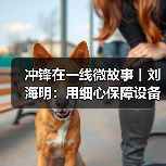 冲锋在一线微故事丨刘海明：用细心保障设备安全运行