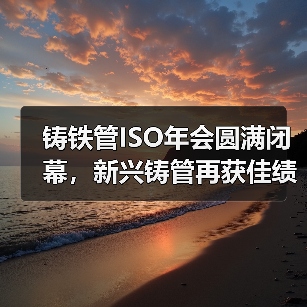 铸铁管ISO年会圆满闭幕,新兴铸管再获佳绩!(图3) 铸铁管ISO年会圆满闭幕,新兴铸管再获佳绩!(图3)