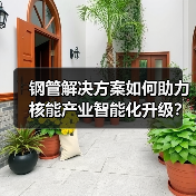 钢管解决方案如何助力核能产业智能化升级？（图2）
