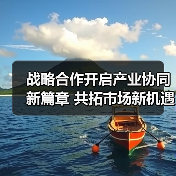 战略合作开启产业协同新篇章 共拓市场新机遇