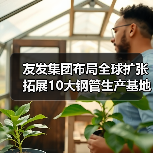 友发集团布局全球扩张 拓展10大钢管生产基地(图2) 友发集团布局全球扩张 拓展10大钢管生产基地(图2)